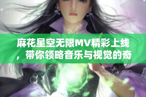 麻花星空无限MV精彩上线，带你领略音乐与视觉的奇妙旅程