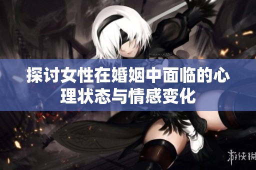 探讨女性在婚姻中面临的心理状态与情感变化