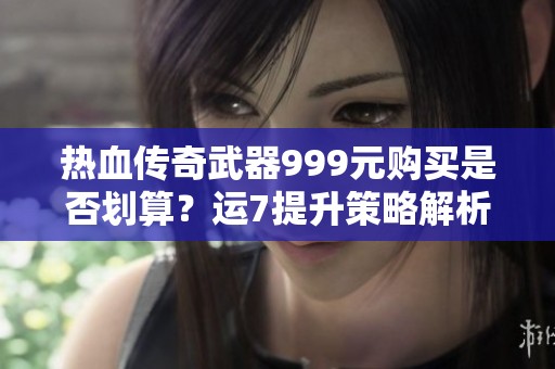 热血传奇武器999元购买是否划算？运7提升策略解析