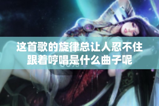 这首歌的旋律总让人忍不住跟着哼唱是什么曲子呢