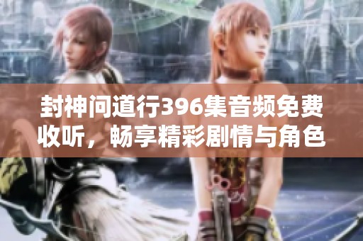 封神问道行396集音频免费收听，畅享精彩剧情与角色互动