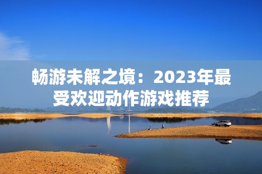 畅游未解之境：2023年最受欢迎动作游戏推荐