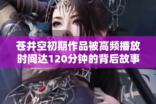 苍井空初期作品被高频播放时间达120分钟的背后故事