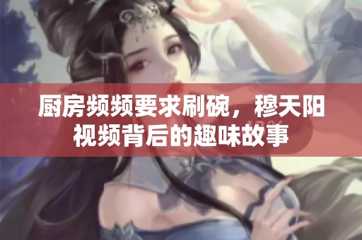 厨房频频要求刷碗，穆天阳视频背后的趣味故事
