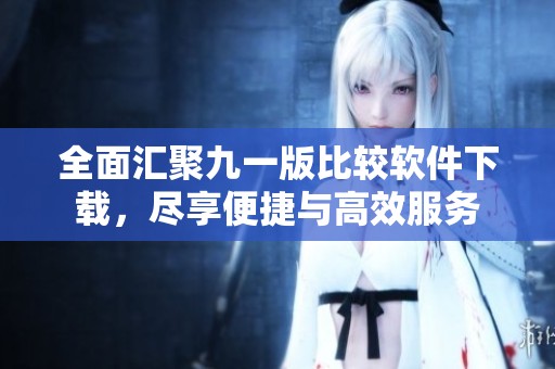 全面汇聚九一版比较软件下载，尽享便捷与高效服务