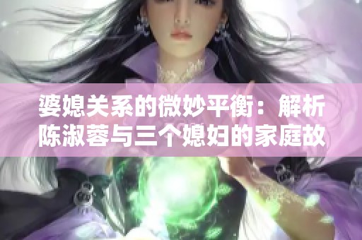 婆媳关系的微妙平衡：解析陈淑蓉与三个媳妇的家庭故事