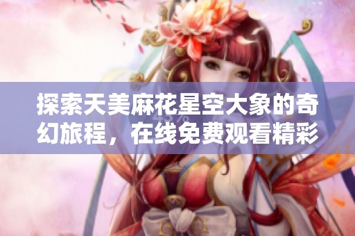 探索天美麻花星空大象的奇幻旅程，在线免费观看精彩内容