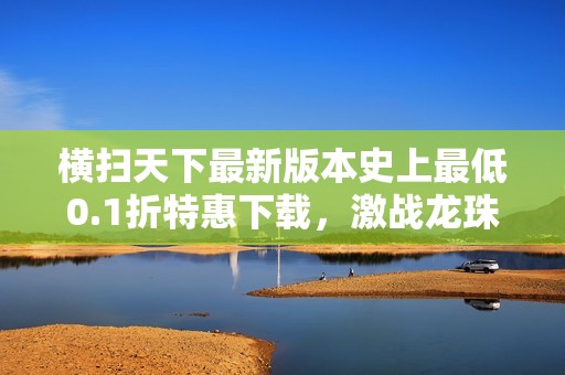 横扫天下最新版本史上最低0.1折特惠下载，激战龙珠乐趣无穷