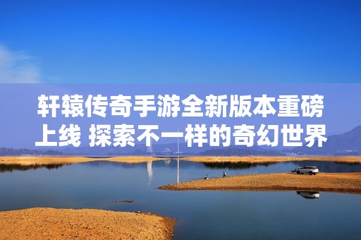 轩辕传奇手游全新版本重磅上线 探索不一样的奇幻世界