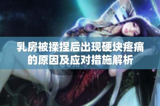 乳房被揉捏后出现硬块疼痛的原因及应对措施解析