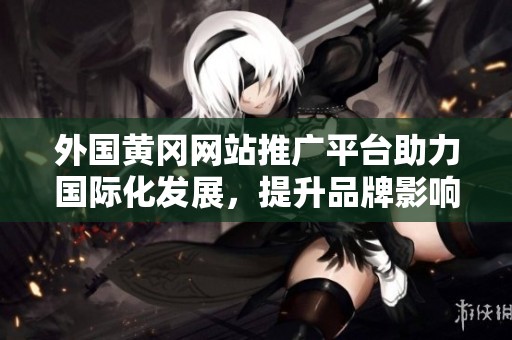 外国黄冈网站推广平台助力国际化发展，提升品牌影响力