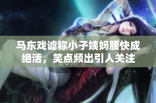 马东戏谑称小子姨妈腰快成绝活，笑点频出引人关注