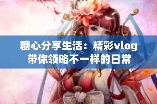 糖心分享生活：精彩vlog带你领略不一样的日常