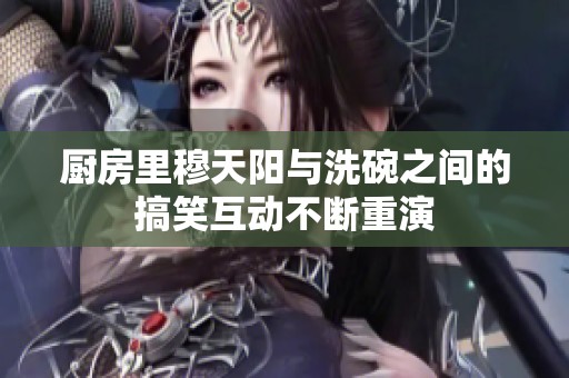厨房里穆天阳与洗碗之间的搞笑互动不断重演
