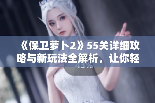 《保卫萝卜2》55关详细攻略与新玩法全解析，让你轻松通关