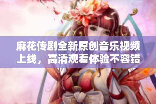 麻花传剧全新原创音乐视频上线，高清观看体验不容错过