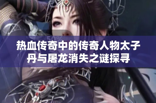 热血传奇中的传奇人物太子丹与屠龙消失之谜探寻