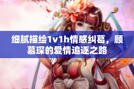 细腻描绘1v1h情感纠葛，顾慕琛的爱情追逐之路