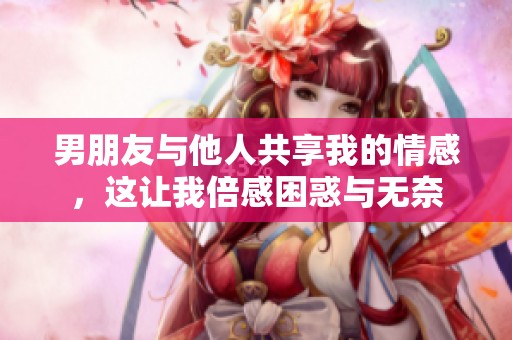 男朋友与他人共享我的情感，这让我倍感困惑与无奈