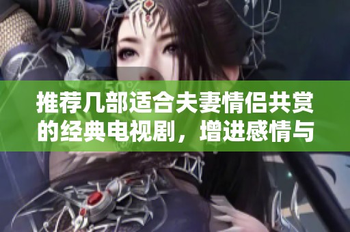 推荐几部适合夫妻情侣共赏的经典电视剧，增进感情与默契