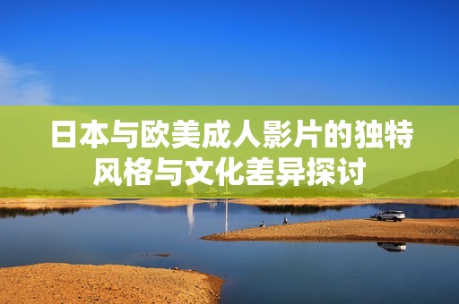 日本与欧美成人影片的独特风格与文化差异探讨
