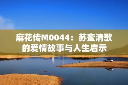 麻花传M0044：苏蜜清歌的爱情故事与人生启示