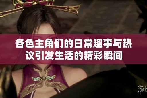 各色主角们的日常趣事与热议引发生活的精彩瞬间