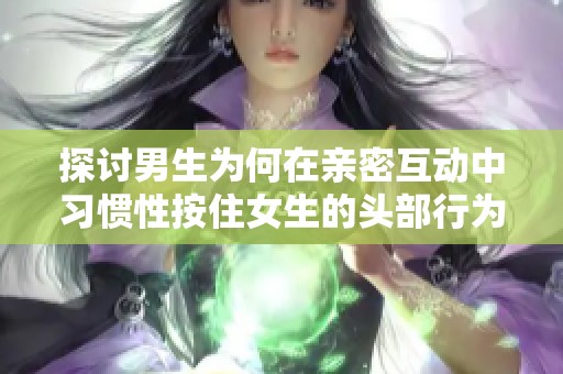 探讨男生为何在亲密互动中习惯性按住女生的头部行为