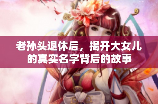 老孙头退休后，揭开大女儿的真实名字背后的故事