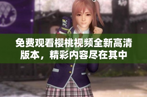 免费观看樱桃视频全新高清版本，精彩内容尽在其中