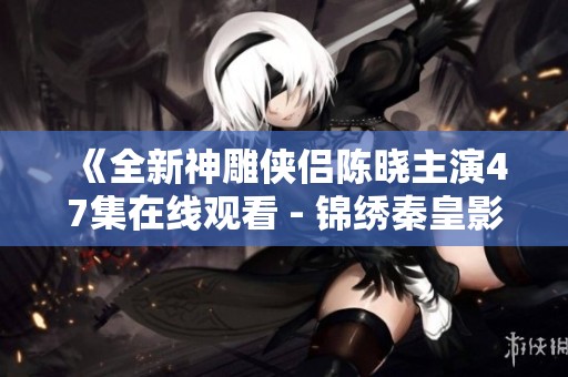 《全新神雕侠侣陈晓主演47集在线观看 - 锦绣秦皇影视》