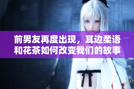 前男友再度出现，耳边柔语和花茶如何改变我们的故事
