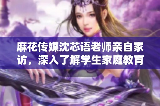 麻花传媒沈芯语老师亲自家访，深入了解学生家庭教育环境