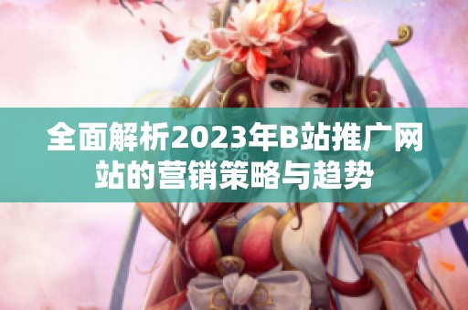 全面解析2023年B站推广网站的营销策略与趋势