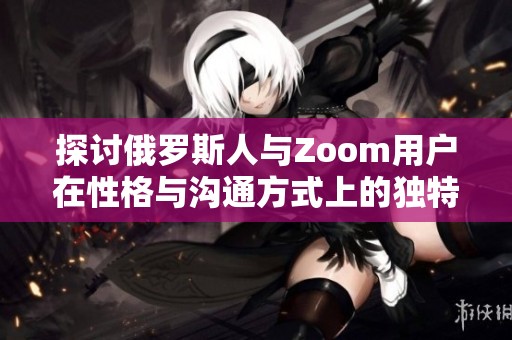 探讨俄罗斯人与Zoom用户在性格与沟通方式上的独特差异
