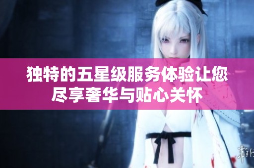 独特的五星级服务体验让您尽享奢华与贴心关怀