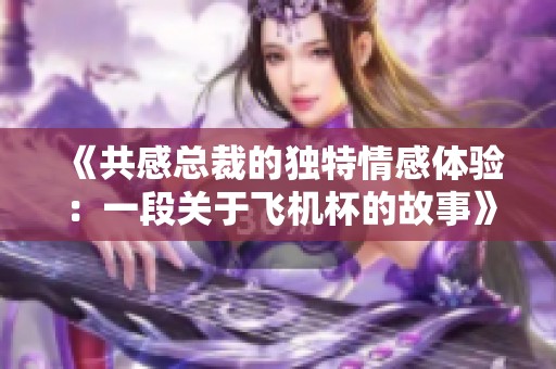《共感总裁的独特情感体验：一段关于飞机杯的故事》