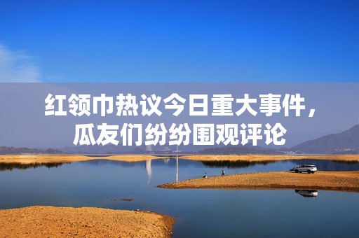 红领巾热议今日重大事件，瓜友们纷纷围观评论
