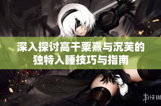 深入探讨高干粟熹与沉芙的独特入睡技巧与指南