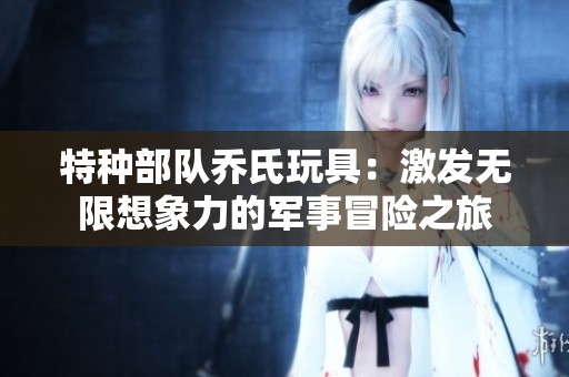 特种部队乔氏玩具：激发无限想象力的军事冒险之旅