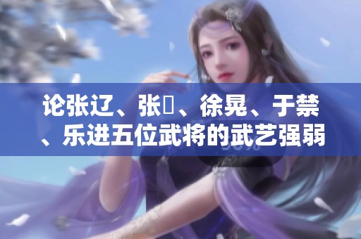 论张辽、张郃、徐晃、于禁、乐进五位武将的武艺强弱及战功分析