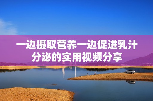 一边摄取营养一边促进乳汁分泌的实用视频分享