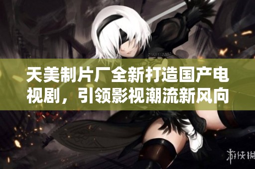 天美制片厂全新打造国产电视剧，引领影视潮流新风向