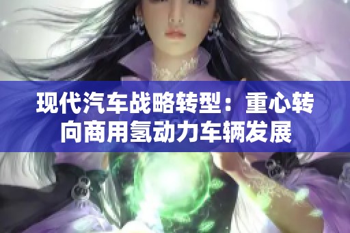 现代汽车战略转型：重心转向商用氢动力车辆发展