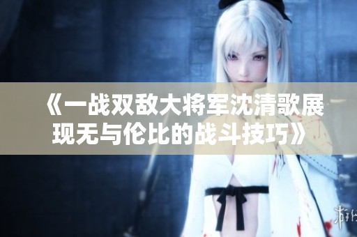 《一战双敌大将军沈清歌展现无与伦比的战斗技巧》