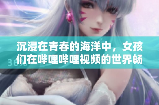 沉浸在青春的海洋中，女孩们在哔哩哔哩视频的世界畅游