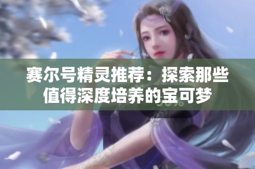 赛尔号精灵推荐：探索那些值得深度培养的宝可梦