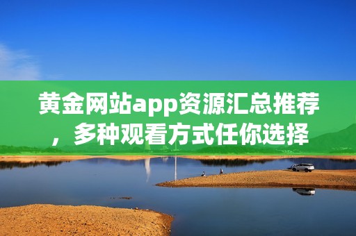 黄金网站app资源汇总推荐，多种观看方式任你选择