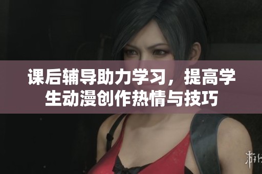 课后辅导助力学习，提高学生动漫创作热情与技巧