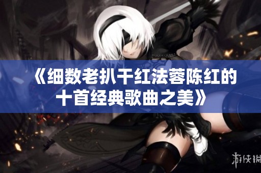 《细数老扒干红法蓉陈红的十首经典歌曲之美》